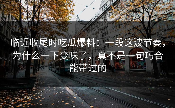 临近收尾时吃瓜爆料：一段这波节奏，为什么一下变味了，真不是一句巧合能带过的