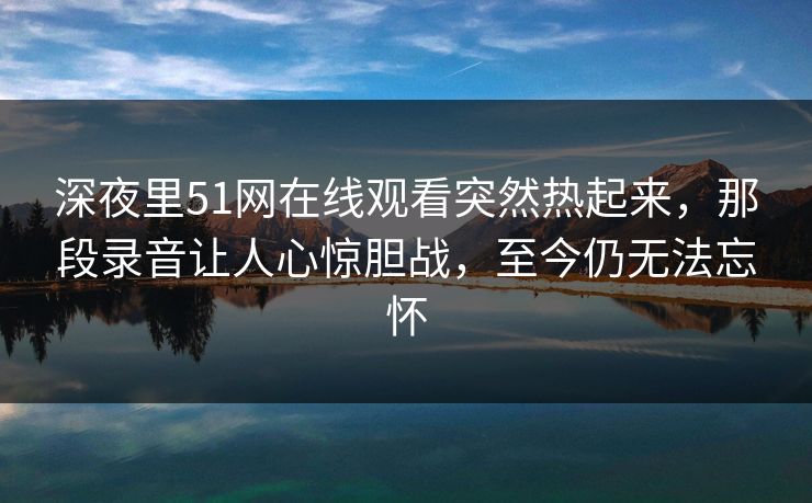 深夜里51网在线观看突然热起来，那段录音让人心惊胆战，至今仍无法忘怀