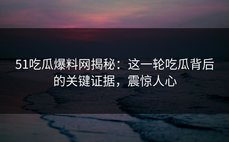 51吃瓜爆料网揭秘：这一轮吃瓜背后的关键证据，震惊人心