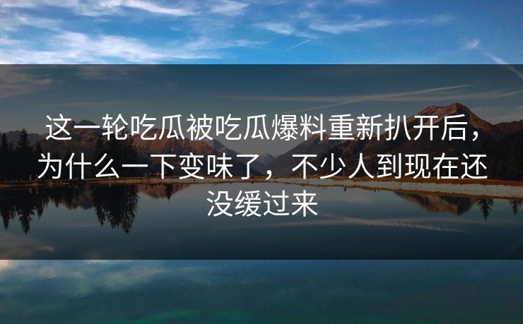 这一轮吃瓜被吃瓜爆料重新扒开后，为什么一下变味了，不少人到现在还没缓过来