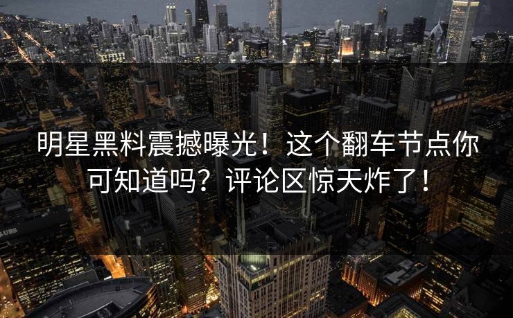明星黑料震撼曝光！这个翻车节点你可知道吗？评论区惊天炸了！