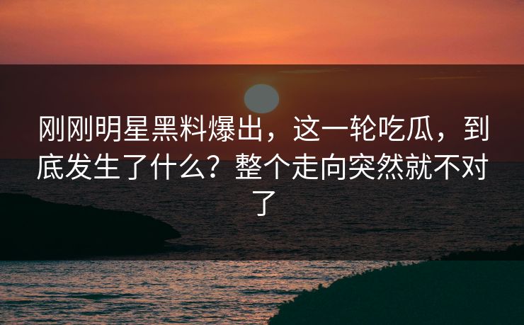 刚刚明星黑料爆出，这一轮吃瓜，到底发生了什么？整个走向突然就不对了