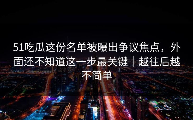 51吃瓜这份名单被曝出争议焦点，外面还不知道这一步最关键｜越往后越不简单
