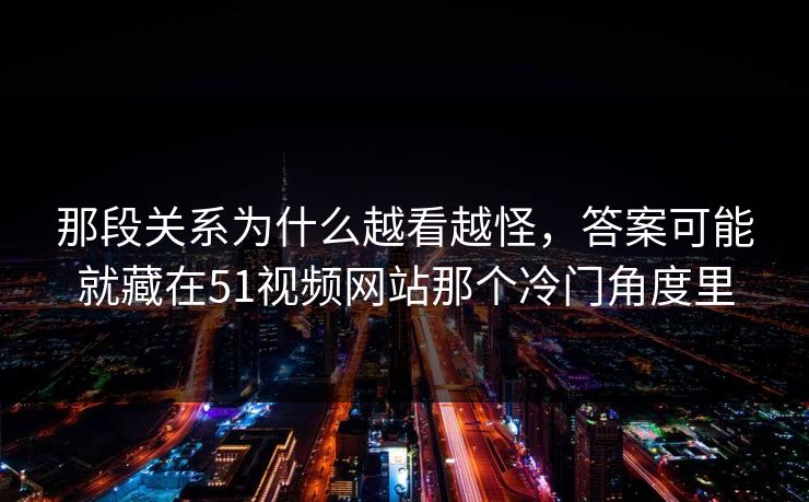 那段关系为什么越看越怪，答案可能就藏在51视频网站那个冷门角度里