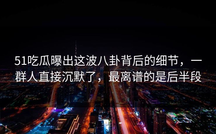 51吃瓜曝出这波八卦背后的细节，一群人直接沉默了，最离谱的是后半段