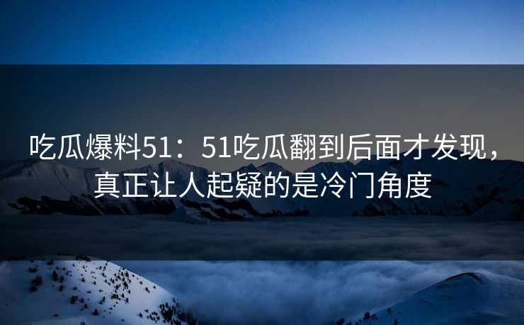 吃瓜爆料51：51吃瓜翻到后面才发现，真正让人起疑的是冷门角度