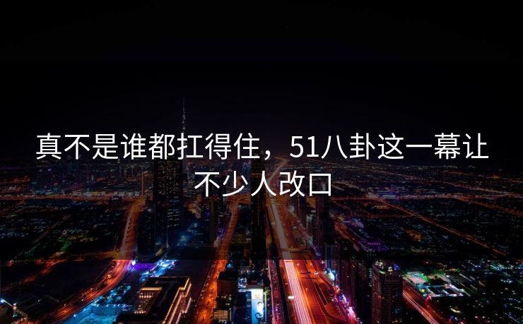 真不是谁都扛得住，51八卦这一幕让不少人改口