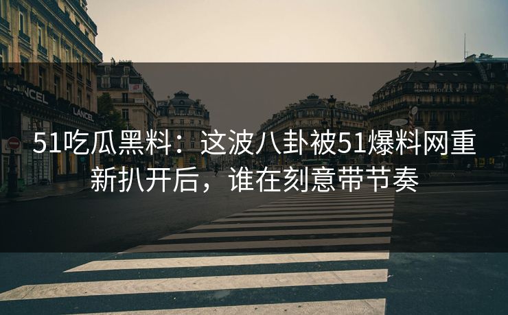 51吃瓜黑料：这波八卦被51爆料网重新扒开后，谁在刻意带节奏