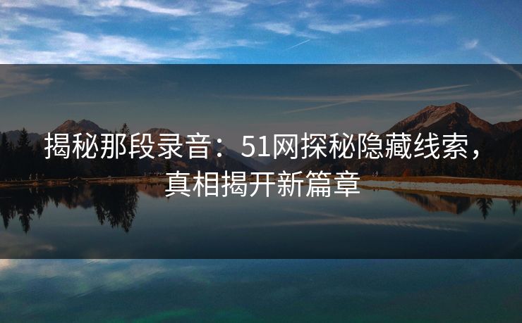 揭秘那段录音：51网探秘隐藏线索，真相揭开新篇章