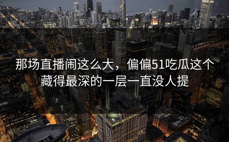 那场直播闹这么大，偏偏51吃瓜这个藏得最深的一层一直没人提