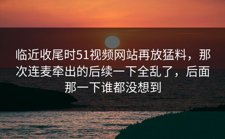 临近收尾时51视频网站再放猛料，那次连麦牵出的后续一下全乱了，后面那一下谁都没想到