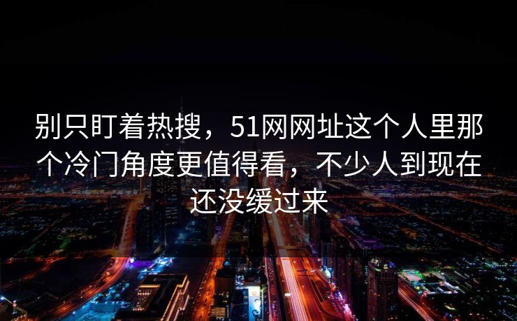 别只盯着热搜，51网网址这个人里那个冷门角度更值得看，不少人到现在还没缓过来