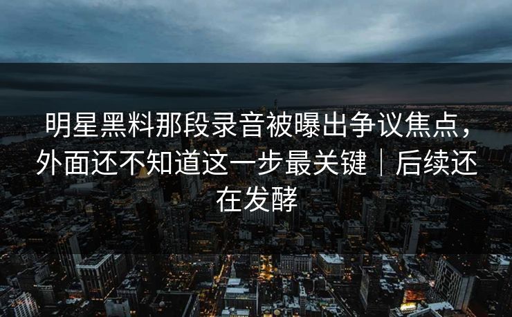 明星黑料那段录音被曝出争议焦点，外面还不知道这一步最关键｜后续还在发酵