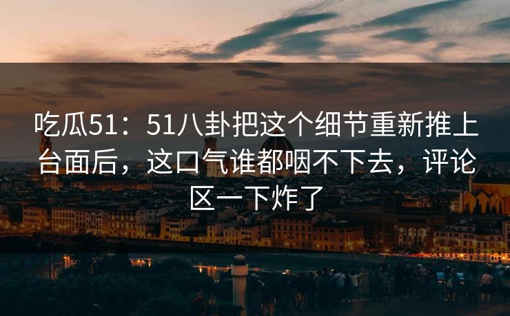 吃瓜51：51八卦把这个细节重新推上台面后，这口气谁都咽不下去，评论区一下炸了