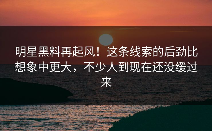 明星黑料再起风！这条线索的后劲比想象中更大，不少人到现在还没缓过来