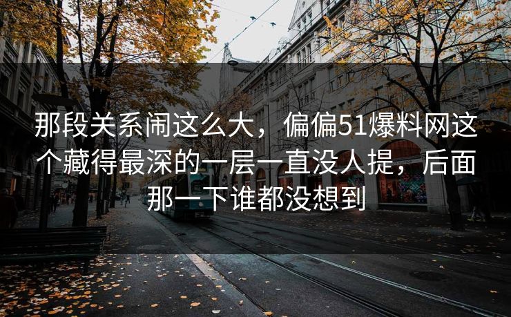 那段关系闹这么大，偏偏51爆料网这个藏得最深的一层一直没人提，后面那一下谁都没想到