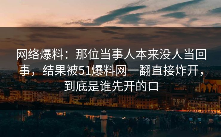 网络爆料：那位当事人本来没人当回事，结果被51爆料网一翻直接炸开，到底是谁先开的口