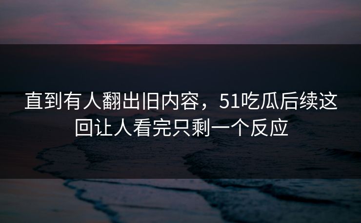 直到有人翻出旧内容，51吃瓜后续这回让人看完只剩一个反应