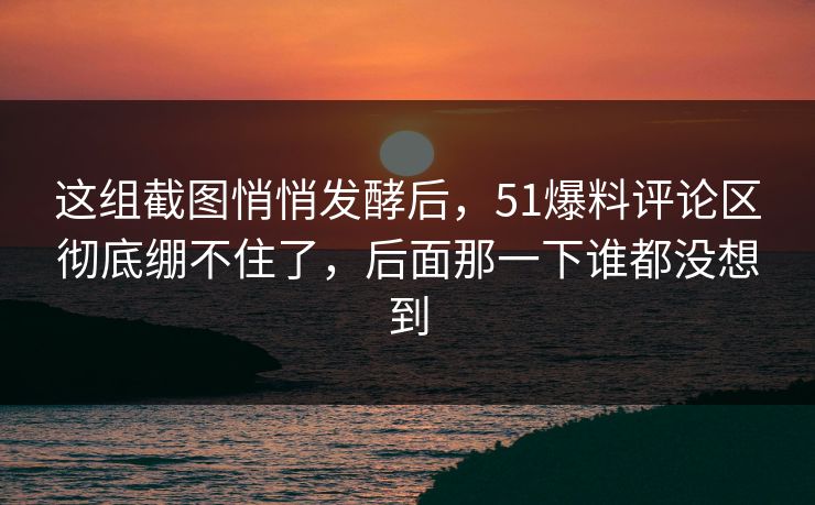 这组截图悄悄发酵后，51爆料评论区彻底绷不住了，后面那一下谁都没想到
