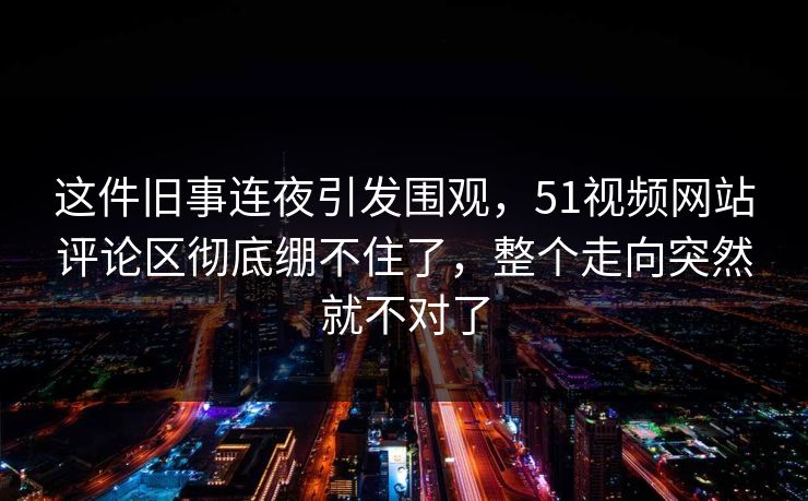 这件旧事连夜引发围观，51视频网站评论区彻底绷不住了，整个走向突然就不对了
