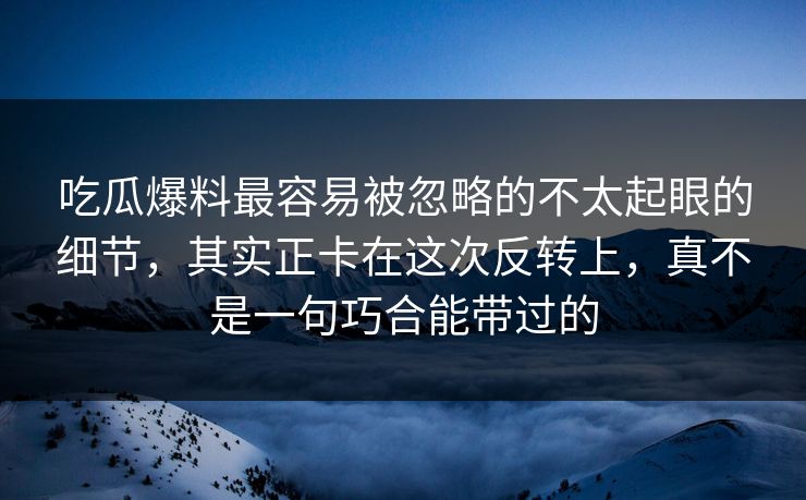 吃瓜爆料最容易被忽略的不太起眼的细节，其实正卡在这次反转上，真不是一句巧合能带过的