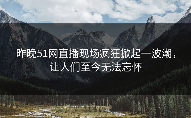 昨晚51网直播现场疯狂掀起一波潮，让人们至今无法忘怀