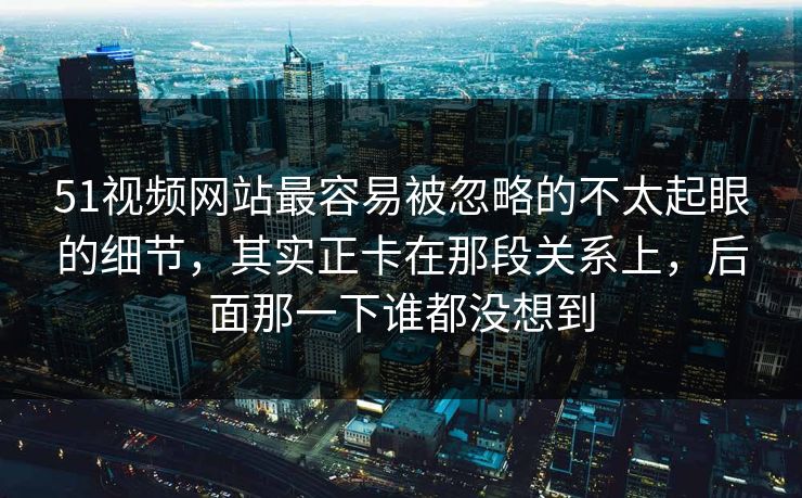 51视频网站最容易被忽略的不太起眼的细节，其实正卡在那段关系上，后面那一下谁都没想到
