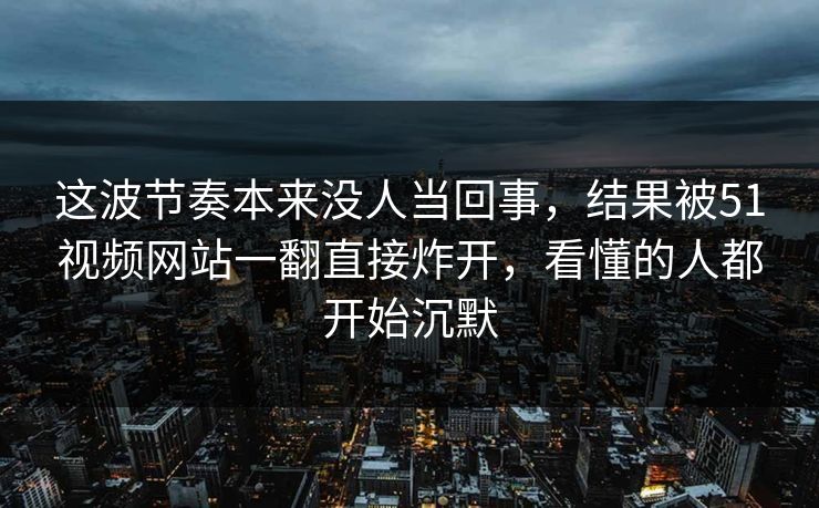 这波节奏本来没人当回事，结果被51视频网站一翻直接炸开，看懂的人都开始沉默