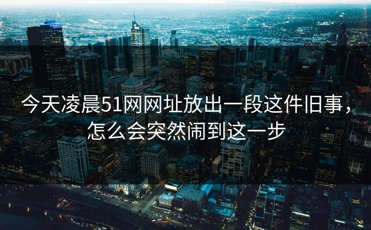 今天凌晨51网网址放出一段这件旧事，怎么会突然闹到这一步