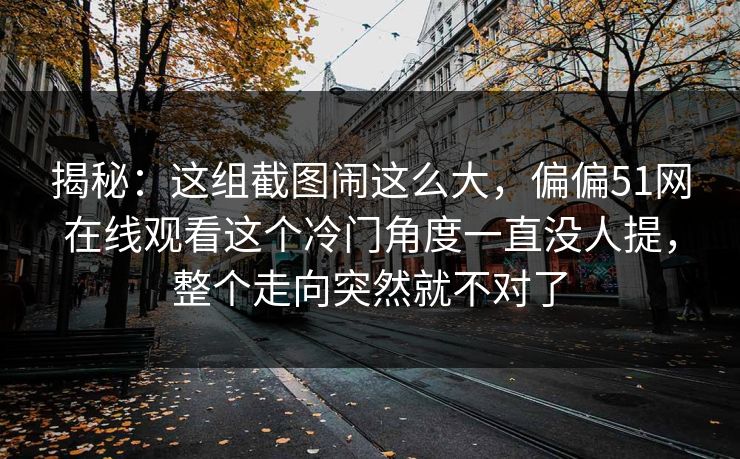 揭秘：这组截图闹这么大，偏偏51网在线观看这个冷门角度一直没人提，整个走向突然就不对了