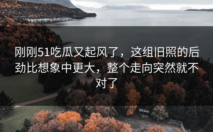 刚刚51吃瓜又起风了，这组旧照的后劲比想象中更大，整个走向突然就不对了