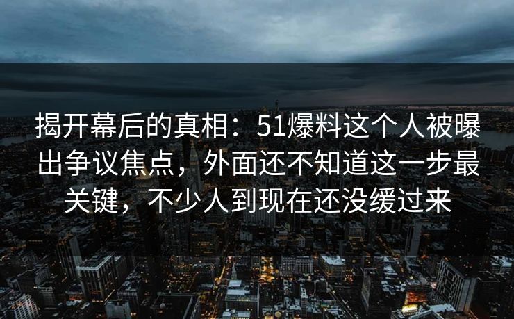 揭开幕后的真相：51爆料这个人被曝出争议焦点，外面还不知道这一步最关键，不少人到现在还没缓过来