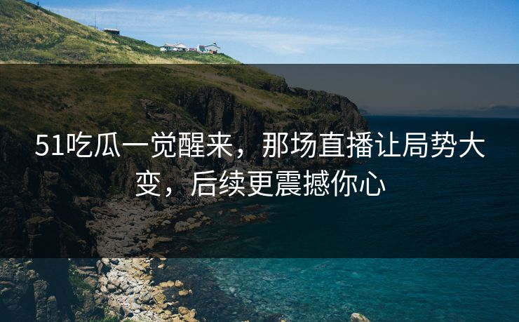 51吃瓜一觉醒来，那场直播让局势大变，后续更震撼你心