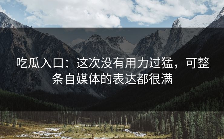 吃瓜入口：这次没有用力过猛，可整条自媒体的表达都很满