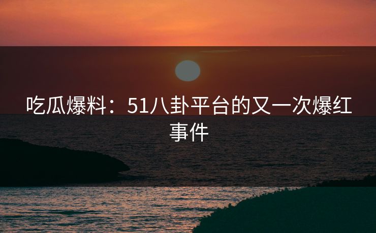 吃瓜爆料：51八卦平台的又一次爆红事件