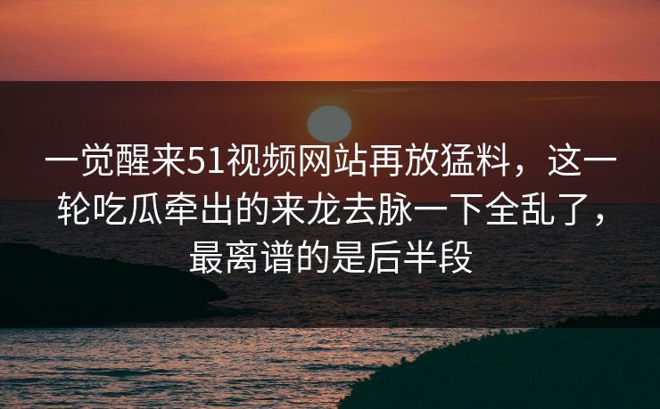一觉醒来51视频网站再放猛料，这一轮吃瓜牵出的来龙去脉一下全乱了，最离谱的是后半段