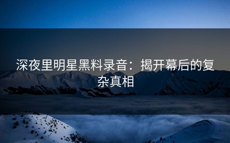 深夜里明星黑料录音：揭开幕后的复杂真相