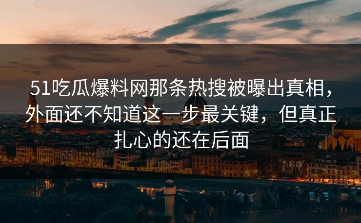 51吃瓜爆料网那条热搜被曝出真相，外面还不知道这一步最关键，但真正扎心的还在后面