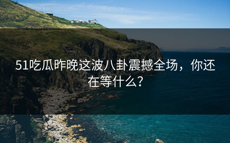 51吃瓜昨晚这波八卦震撼全场，你还在等什么？