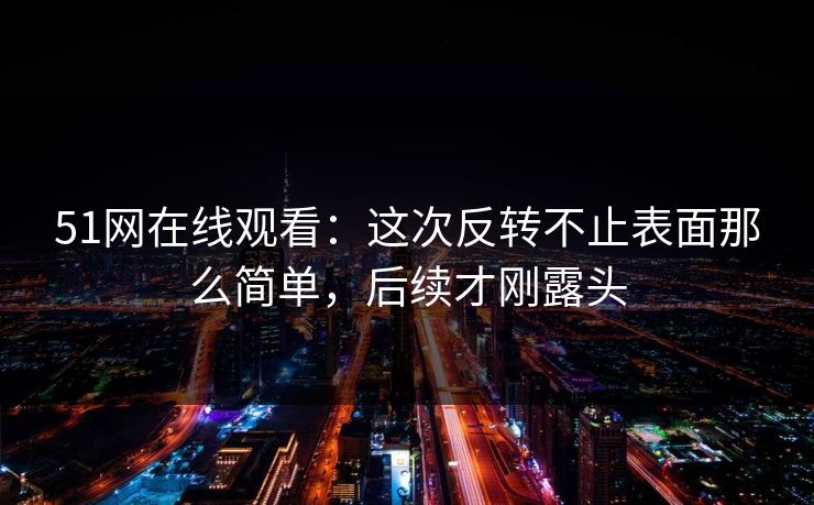 51网在线观看：这次反转不止表面那么简单，后续才刚露头