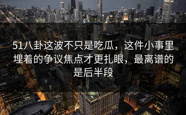 51八卦这波不只是吃瓜，这件小事里埋着的争议焦点才更扎眼，最离谱的是后半段