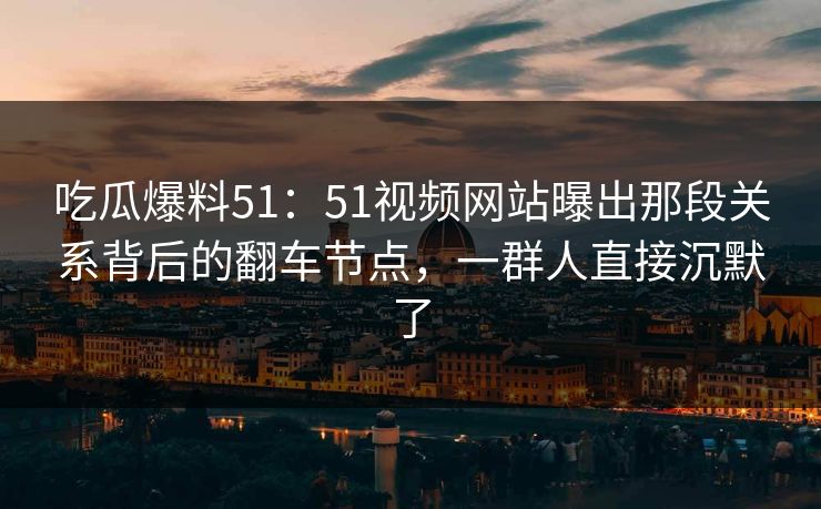 吃瓜爆料51：51视频网站曝出那段关系背后的翻车节点，一群人直接沉默了