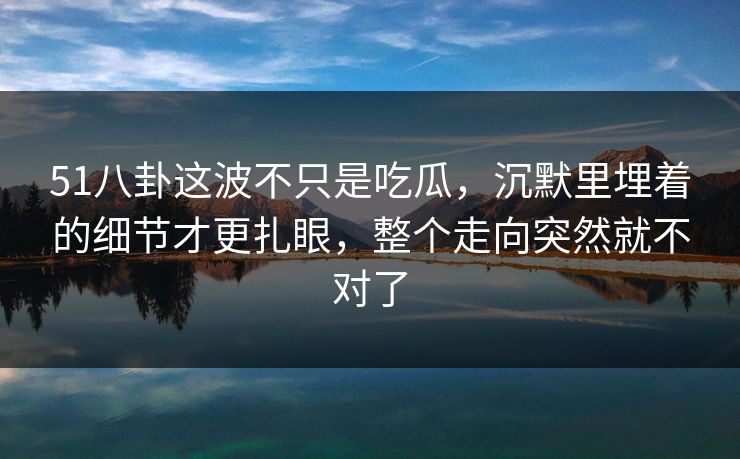 51八卦这波不只是吃瓜，沉默里埋着的细节才更扎眼，整个走向突然就不对了