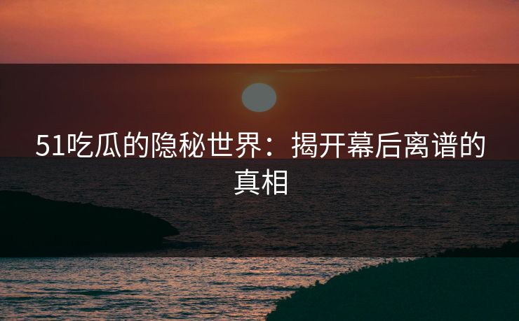 51吃瓜的隐秘世界：揭开幕后离谱的真相