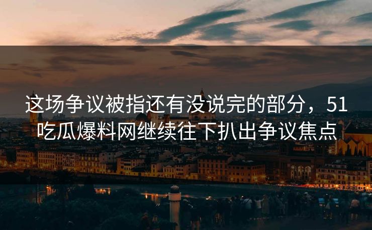 这场争议被指还有没说完的部分，51吃瓜爆料网继续往下扒出争议焦点
